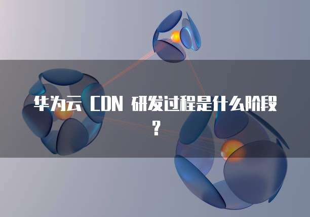 华为云 CDN 研发过程是什么阶段?