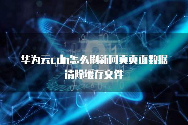 华为云cdn怎么刷新网页页面数据清除缓存文件