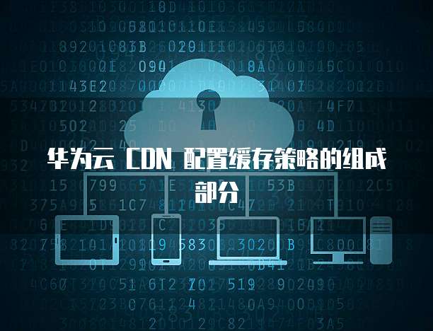 华为云 CDN 配置缓存策略的组成部分