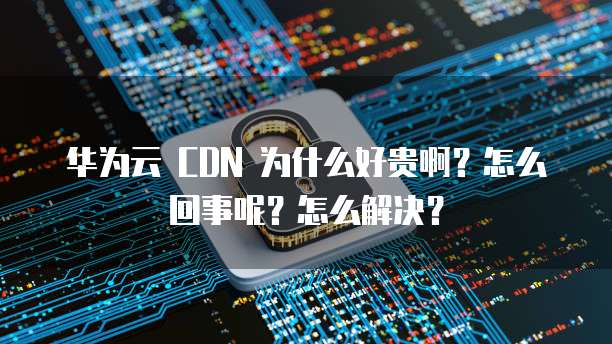 华为云 CDN 为什么好贵啊?怎么回事呢?怎么解决?