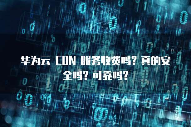 华为云 CDN 服务收费吗?真的安全吗?可靠吗?