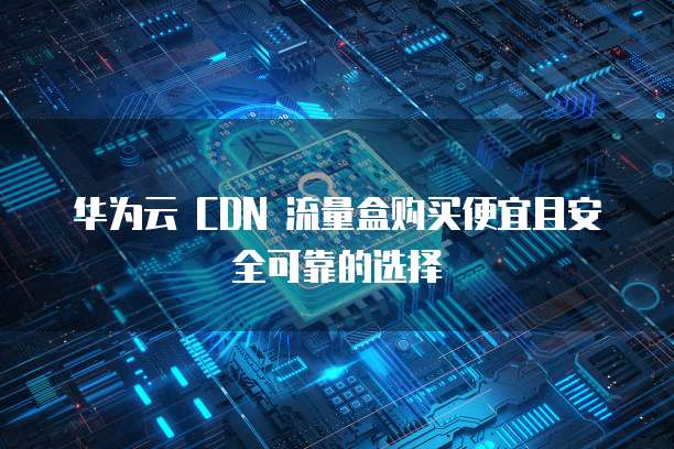 华为云 CDN 流量盒购买便宜且安全可靠的选择