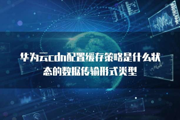 华为云cdn配置缓存策略是什么状态的数据传输形式类型