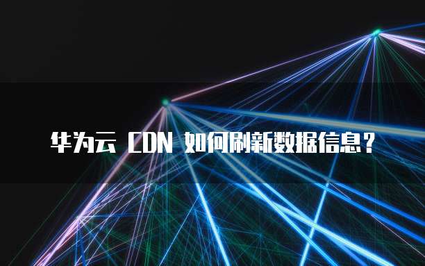 华为云 CDN 如何刷新数据信息?