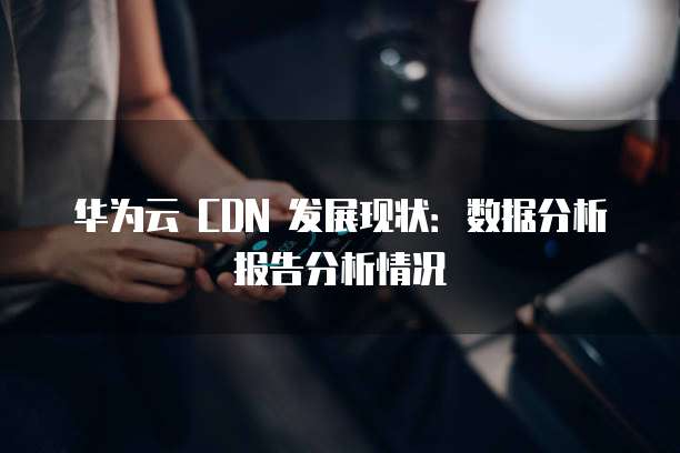 华为云 CDN 发展现状:数据分析报告分析情况