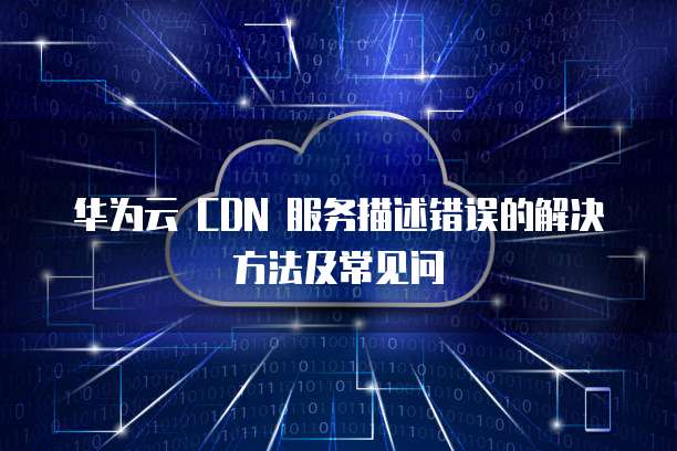 华为云 CDN 服务描述错误的解决方法及常见问