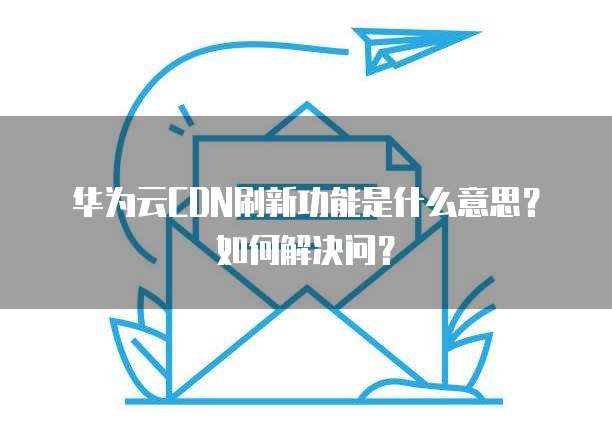 华为云CDN刷新功能是什么意思?如何解决问?