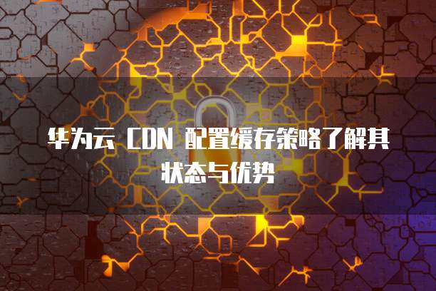 华为云 CDN 配置缓存策略了解其状态与优势