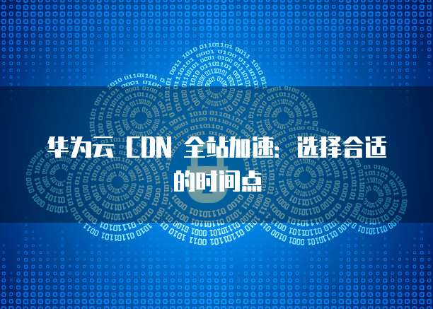 华为云 CDN 全站加速:选择合适的时间点