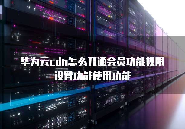 华为云cdn怎么开通会员功能权限设置功能使用功能