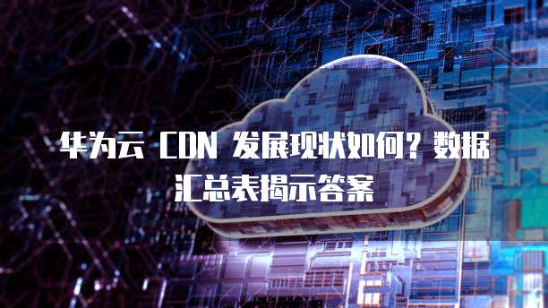 华为云 CDN 发展现状如何?数据汇总表揭示答案