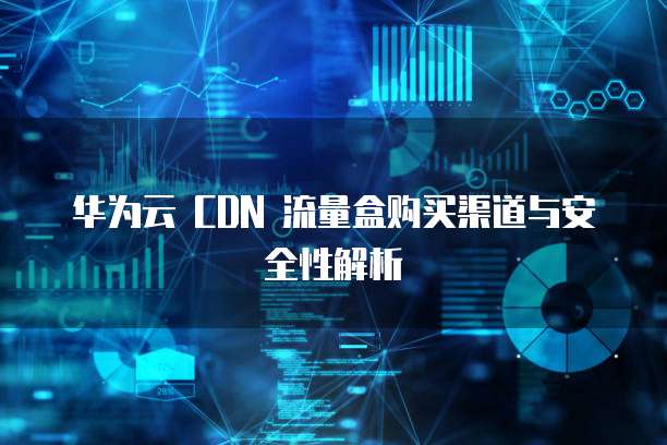 华为云 CDN 流量盒购买渠道与安全性解析
