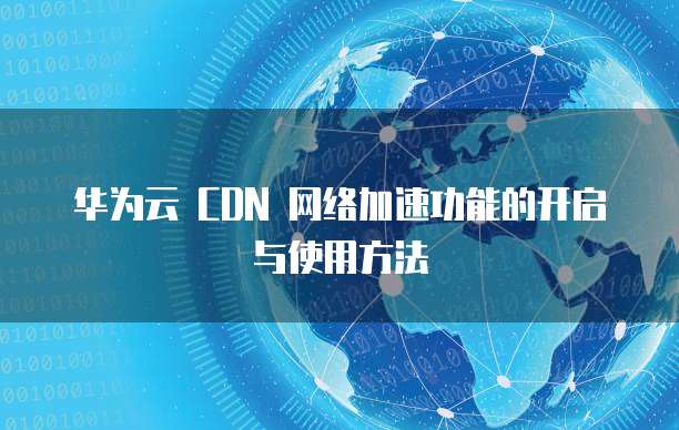 华为云 CDN 网络加速功能的开启与使用方法
