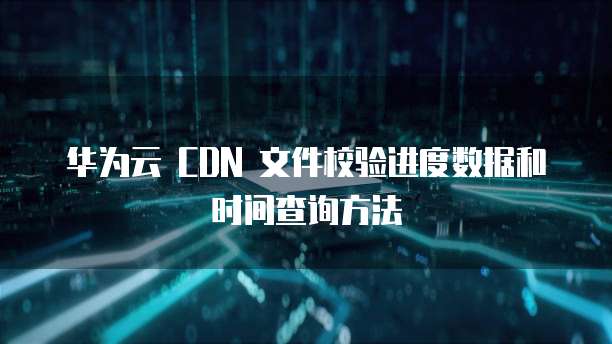 华为云 CDN 文件校验进度数据和时间查询方法