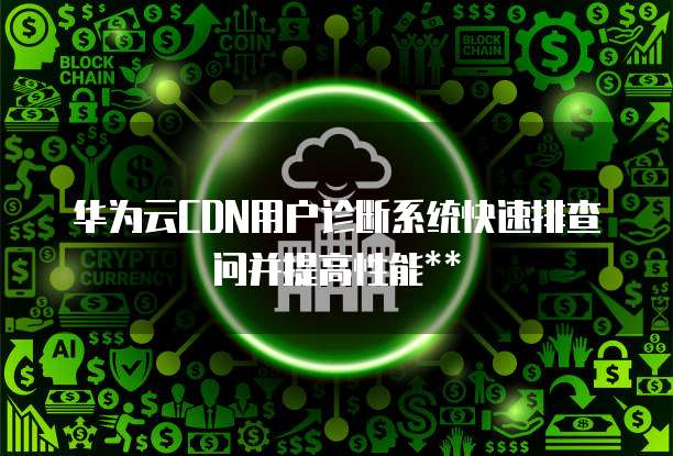 华为云CDN用户诊断系统快速排查问并提高性能**