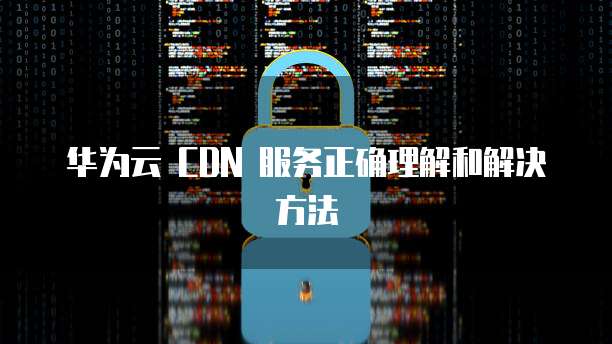 华为云 CDN 服务正确理解和解决方法