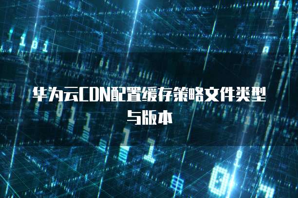 华为云CDN配置缓存策略文件类型与版本