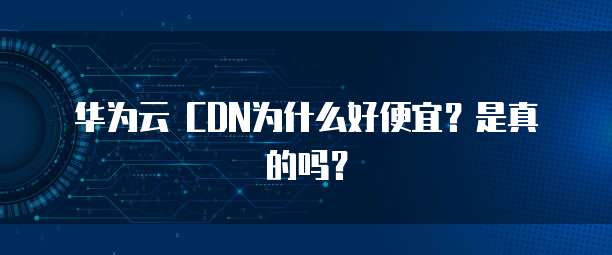 华为云 CDN为什么好便宜？是真的吗？