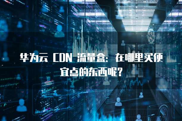 华为云 CDN 流量盒:在哪里买便宜点的东西呢?