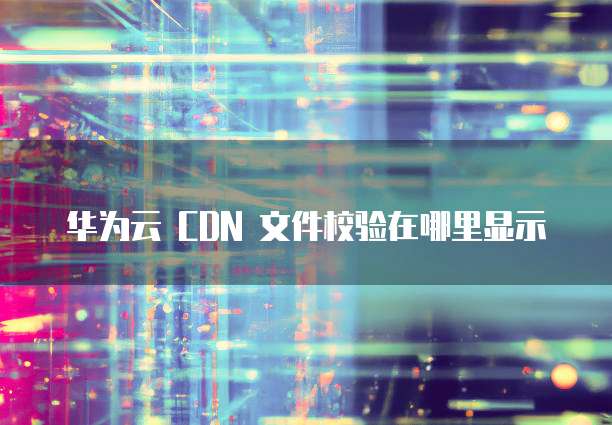 华为云 CDN 文件校验在哪里显示