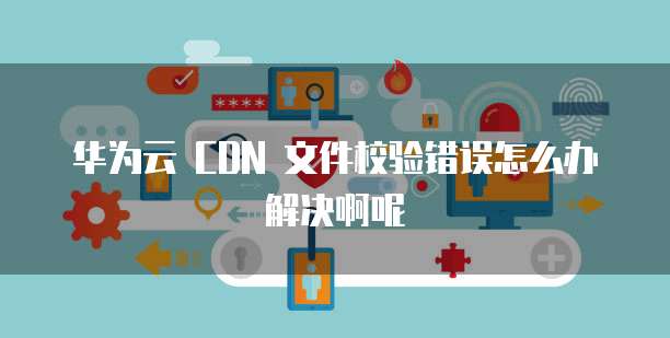 华为云 CDN 文件校验错误怎么办解决啊呢