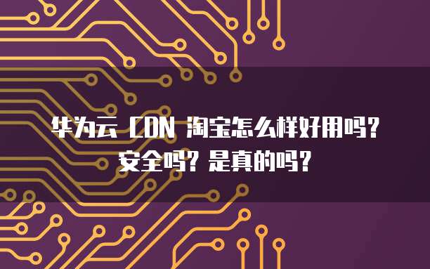 华为云 CDN 淘宝怎么样好用吗?安全吗?是真的吗?