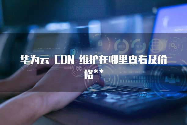 华为云 CDN 维护在哪里查看及价格**