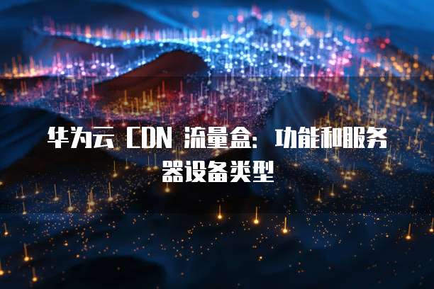 华为云 CDN 流量盒:功能和服务器设备类型