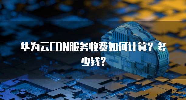 华为云CDN服务收费如何计算?多少钱?