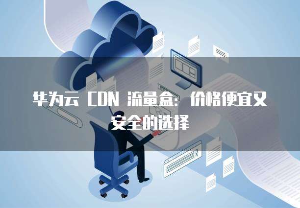 华为云 CDN 流量盒：价格便宜又安全的选择