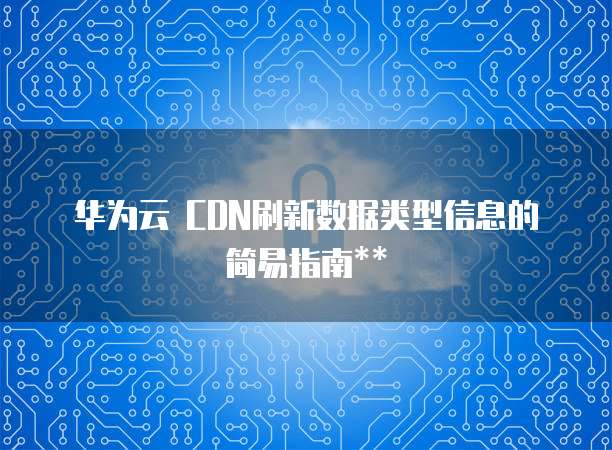 华为云 CDN刷新数据类型信息的简易指南**