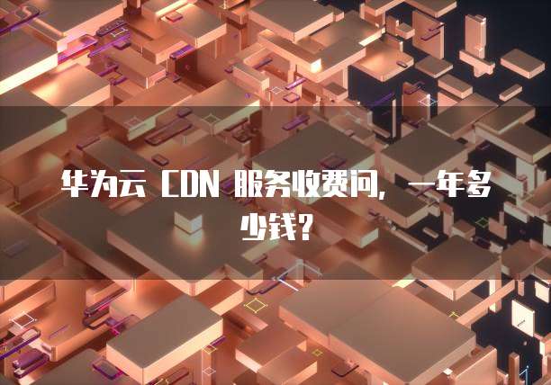 华为云 CDN 服务收费问,一年多少钱?