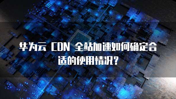 华为云 CDN 全站加速如何确定合适的使用情况?