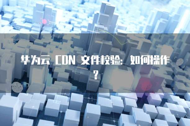 华为云 CDN 文件校验：如何操作？