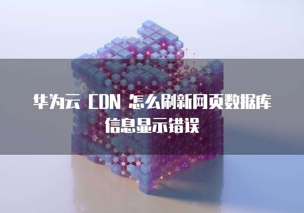 华为云 CDN 怎么刷新网页数据库信息显示错误