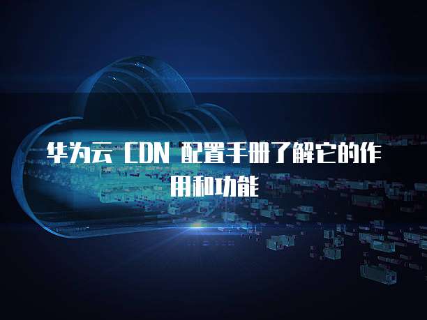 华为云 CDN 配置手册了解它的作用和功能