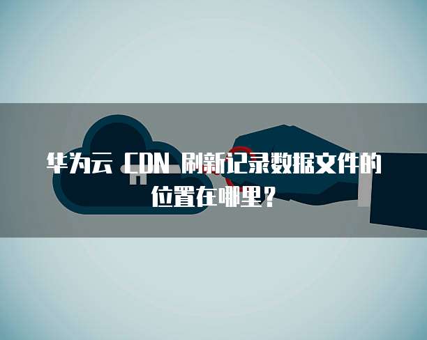 华为云 CDN 刷新记录数据文件的位置在哪里?