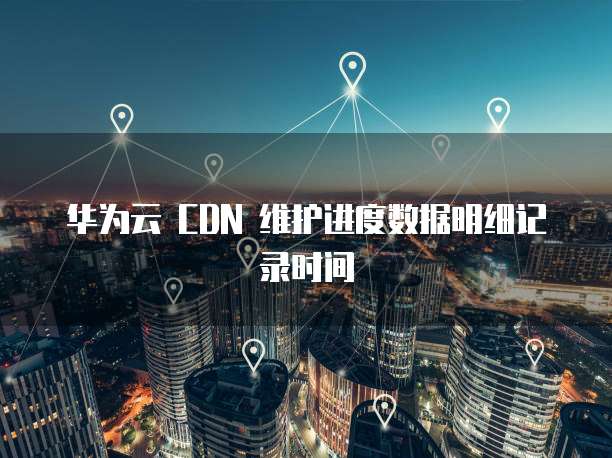 华为云 CDN 维护进度数据明细记录时间