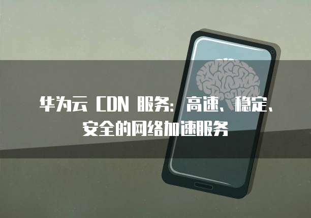 华为云 CDN 服务:高速、稳定、安全的网络加速服务