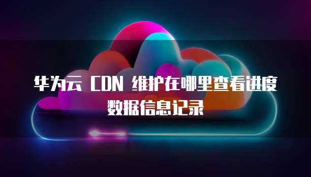 华为云 CDN 维护在哪里查看进度数据信息记录