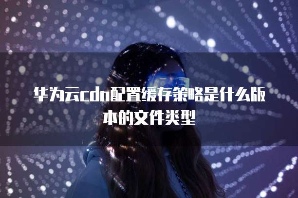 华为云cdn配置缓存策略是什么版本的文件类型