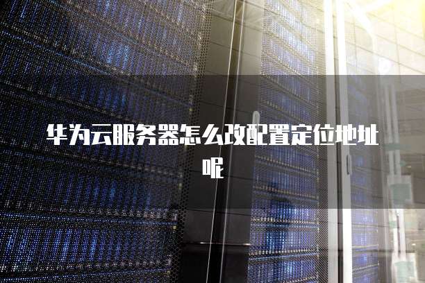 华为云服务器怎么改配置定位地址呢