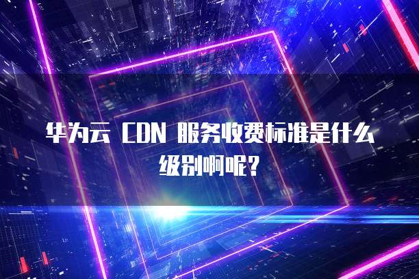 华为云 CDN 服务收费标准是什么级别啊呢?