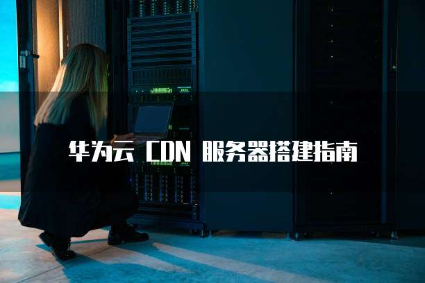 华为云 CDN 服务器搭建指南