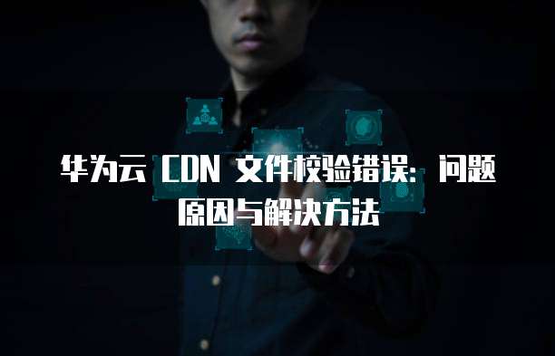 华为云 CDN 文件校验错误:问题原因与解决方法