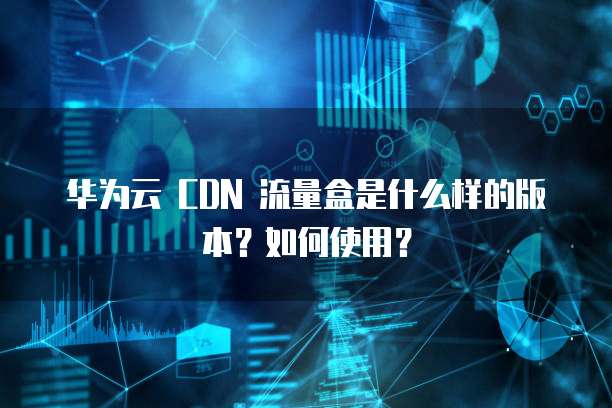 华为云 CDN 流量盒是什么样的版本?如何使用?