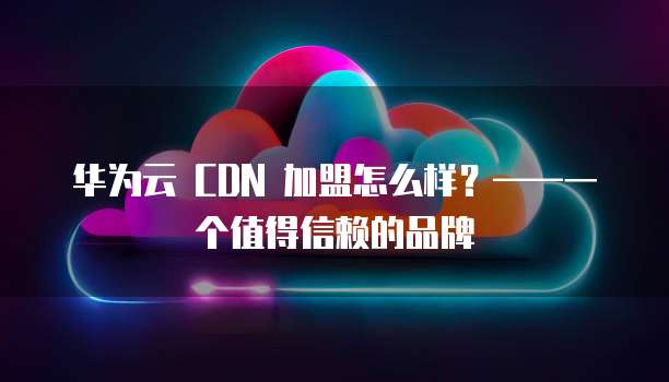 华为云 CDN 加盟怎么样?——一个值得信赖的品牌