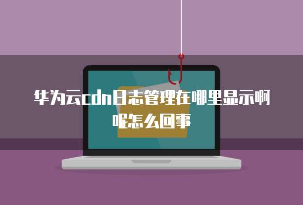 华为云cdn日志管理在哪里显示啊呢怎么回事