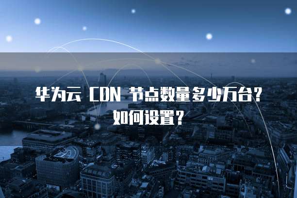 华为云 CDN 节点数量多少万台？如何设置？