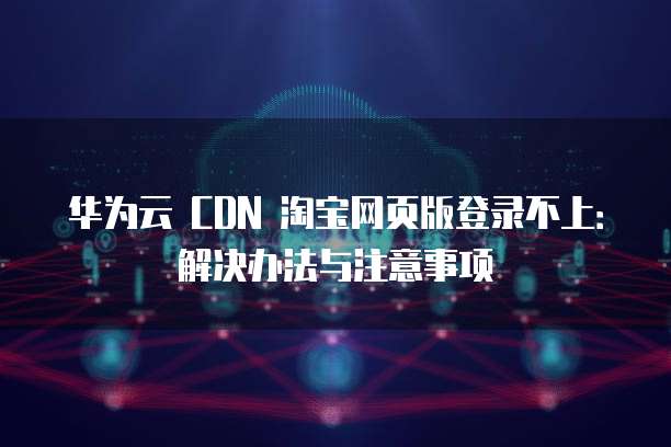 华为云 CDN 淘宝网页版登录不上:解决办法与注意事项